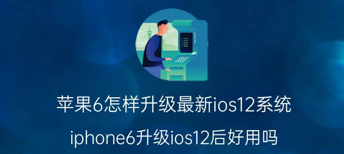 苹果6怎样升级最新ios12系统 iphone6升级ios12后好用吗？